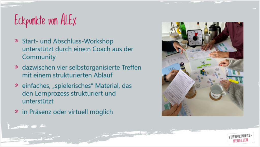 Eckpunkte von ALEx: - Start und Abschluss Workshop unterstützt durch eine:n Coach aus der Community - dazwischen vier selbstorganisierte Treffen mit einem strukturierten Ablauf - einfaches, „spielerisches“ Material, das den Lernprozess strukturiert und unterstützt - in Präsenz oder virtuell möglich